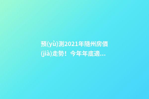 預(yù)測2021年隨州房價(jià)走勢！今年年底適合買房嗎？